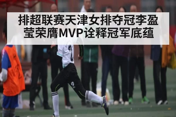排超联赛天津女排夺冠李盈莹荣膺MVP诠释冠军底蕴